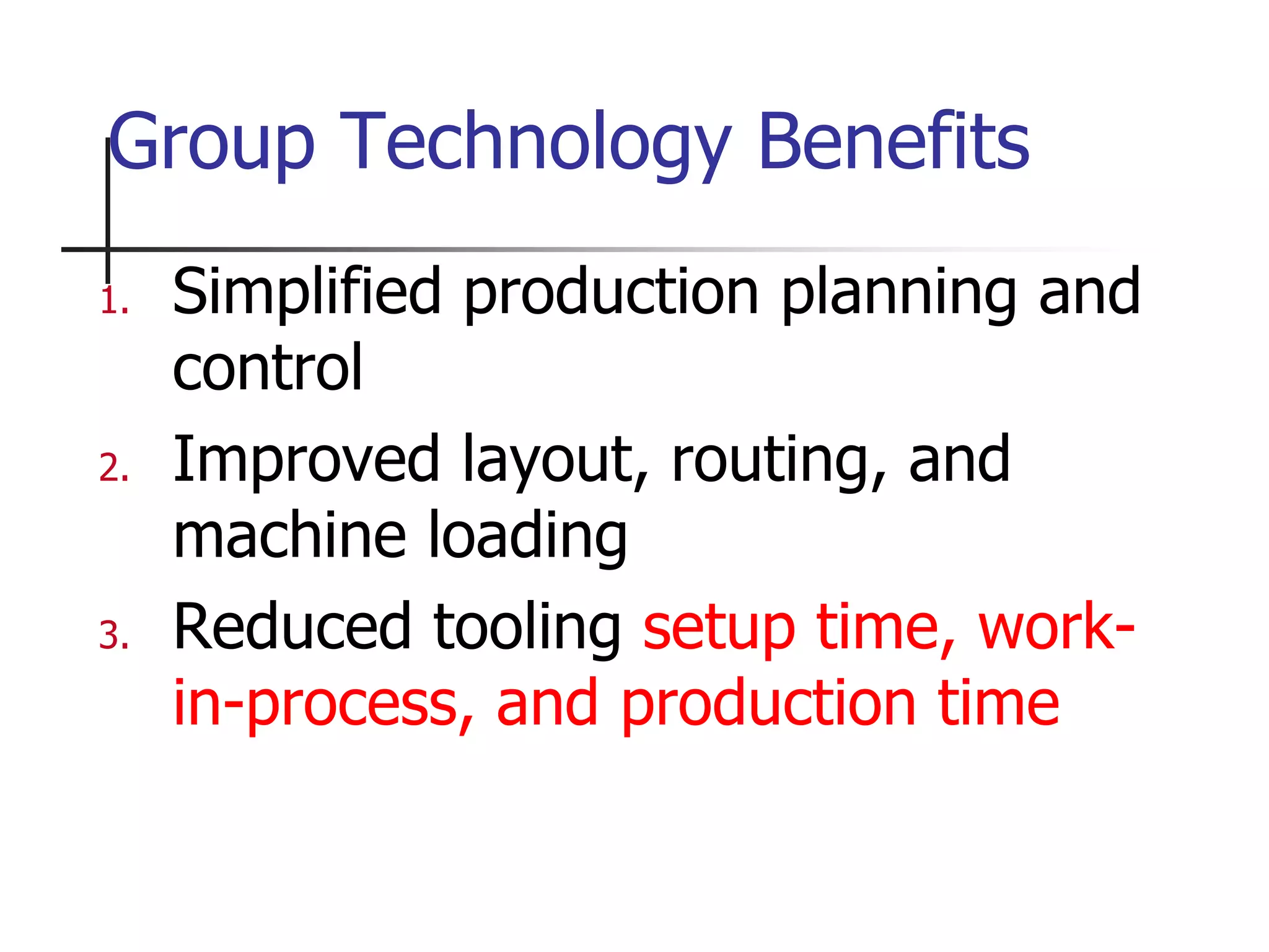 1. Simplified production planning and
control
2. Improved layout, routing, and
machine loading
3. Reduced tooling setup time, work-
in-process, and production time
Group Technology Benefits
 