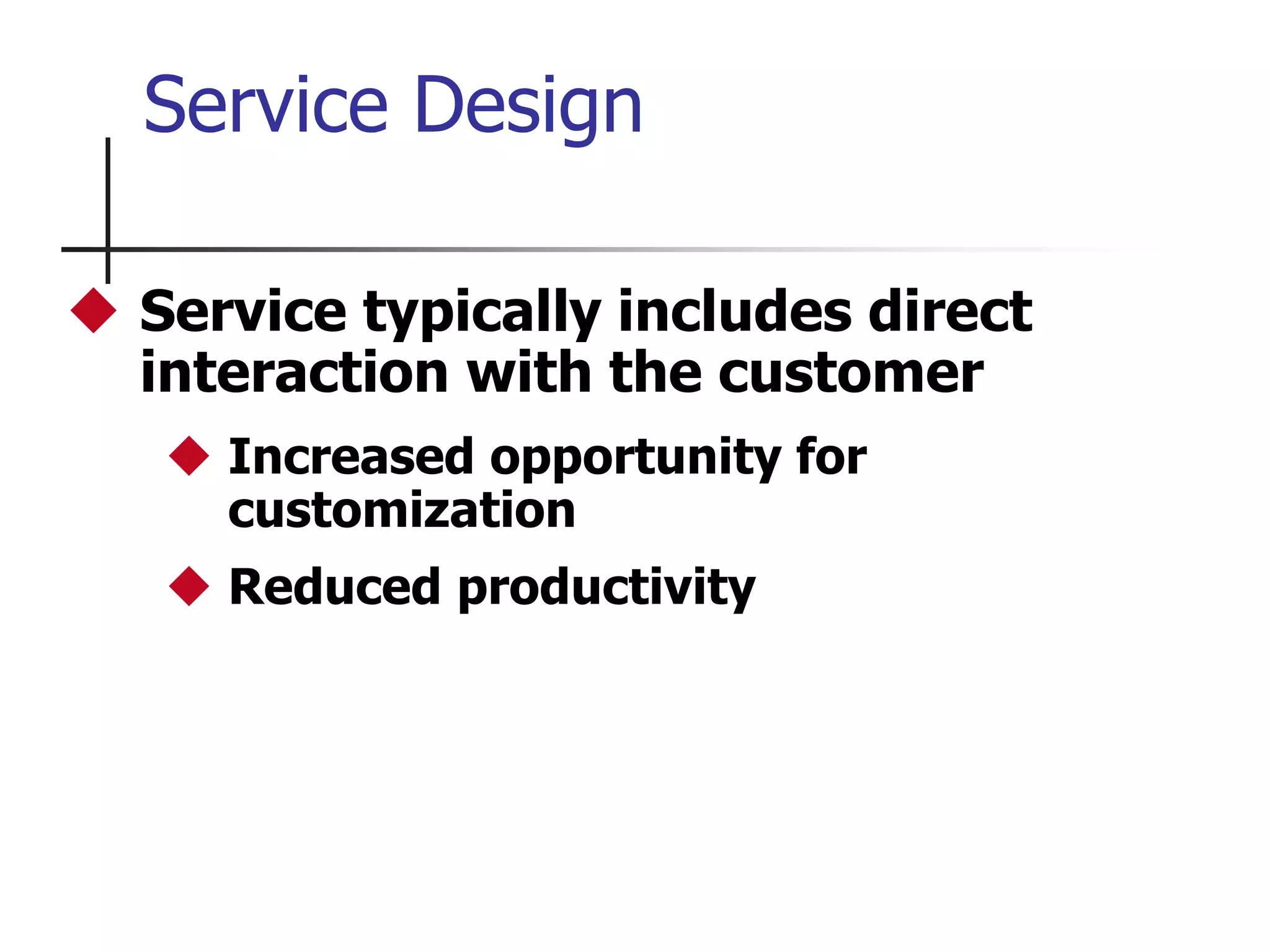 Service Design
 Service typically includes direct
interaction with the customer
 Increased opportunity for
customization
 Reduced productivity
 