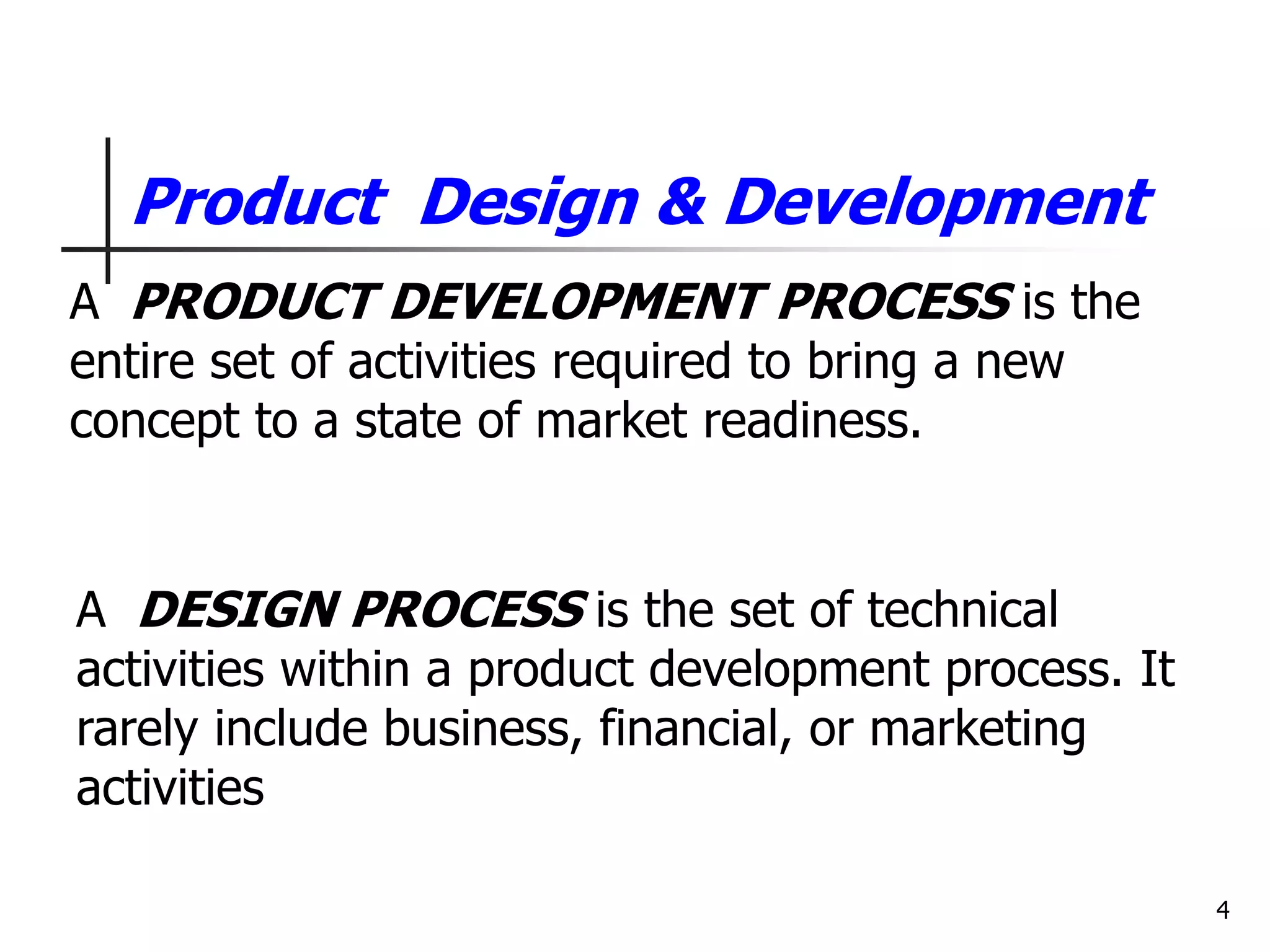 4
Product Design & Development
A DESIGN PROCESS is the set of technical
activities within a product development process. It
rarely include business, financial, or marketing
activities
A PRODUCT DEVELOPMENT PROCESS is the
entire set of activities required to bring a new
concept to a state of market readiness.
 