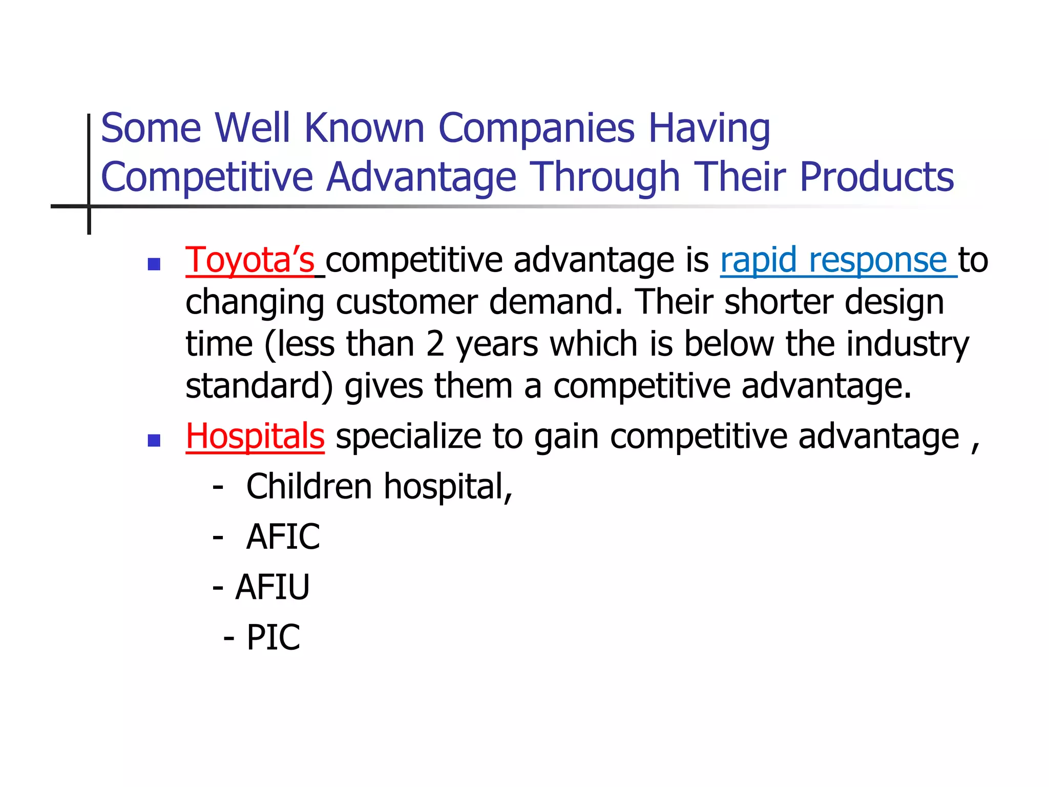 Some Well Known Companies Having
Competitive Advantage Through Their Products
 Toyota’s competitive advantage is rapid response to
changing customer demand. Their shorter design
time (less than 2 years which is below the industry
standard) gives them a competitive advantage.
 Hospitals specialize to gain competitive advantage ,
- Children hospital,
- AFIC
- AFIU
- PIC
 