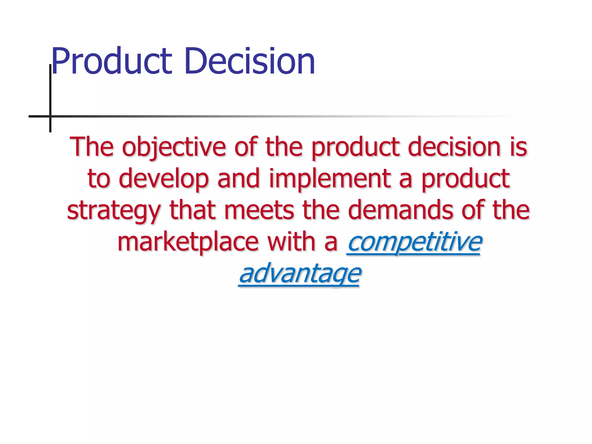 The objective of the product decision is
to develop and implement a product
strategy that meets the demands of the
marketplace with a competitive
advantage
Product Decision
 