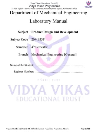 Vidya Vikas Educational Trust (R),
Vidya Vikas Polytechnic
27-128, Mysore - Bannur Road Alanahally,Alanahally Post, Mysuru, Karnataka 570028
Prepared by Mr. THANMAY J.S, HOD Mechanical, Vidya Vikas Polytechnic, Mysore. Page 1 of 58
Department of Mechanical Engineering
Laboratory Manual
Subject : Product Design and Development
Subject Code : 20ME43P
Semester : 4th
Semester
Branch : Mechanical Engineering [General]
Name of the Student: …………………………………………….
Register Number: …………………………………………….
 