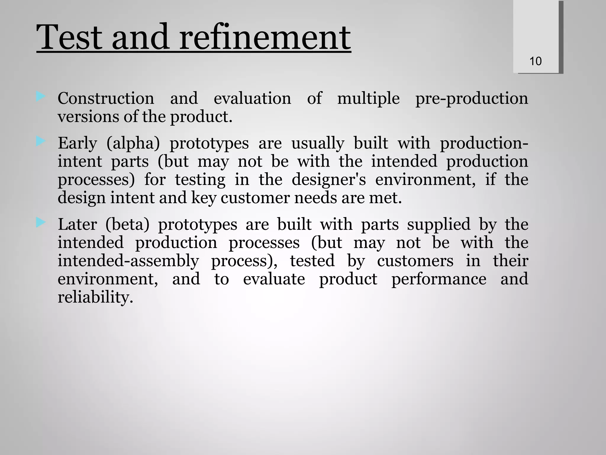 Test and refinement
 Construction and evaluation of multiple pre-production
versions of the product.
 Early (alpha) prototypes are usually built with production-
intent parts (but may not be with the intended production
processes) for testing in the designer's environment, if the
design intent and key customer needs are met.
 Later (beta) prototypes are built with parts supplied by the
intended production processes (but may not be with the
intended-assembly process), tested by customers in their
environment, and to evaluate product performance and
reliability.
10
 