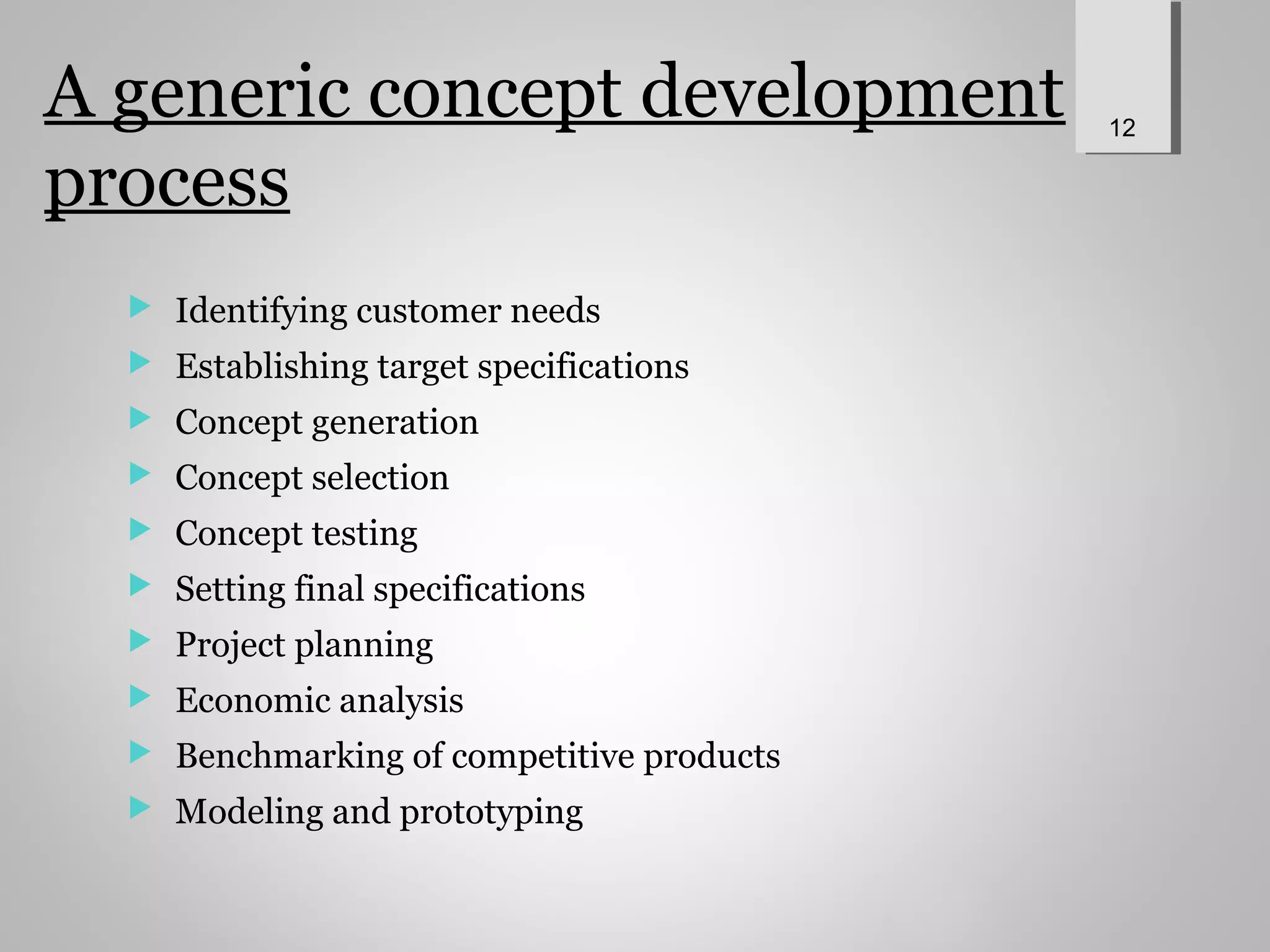 A generic concept development
process
 Identifying customer needs
 Establishing target specifications
 Concept generation
 Concept selection
 Concept testing
 Setting final specifications
 Project planning
 Economic analysis
 Benchmarking of competitive products
 Modeling and prototyping
12
 