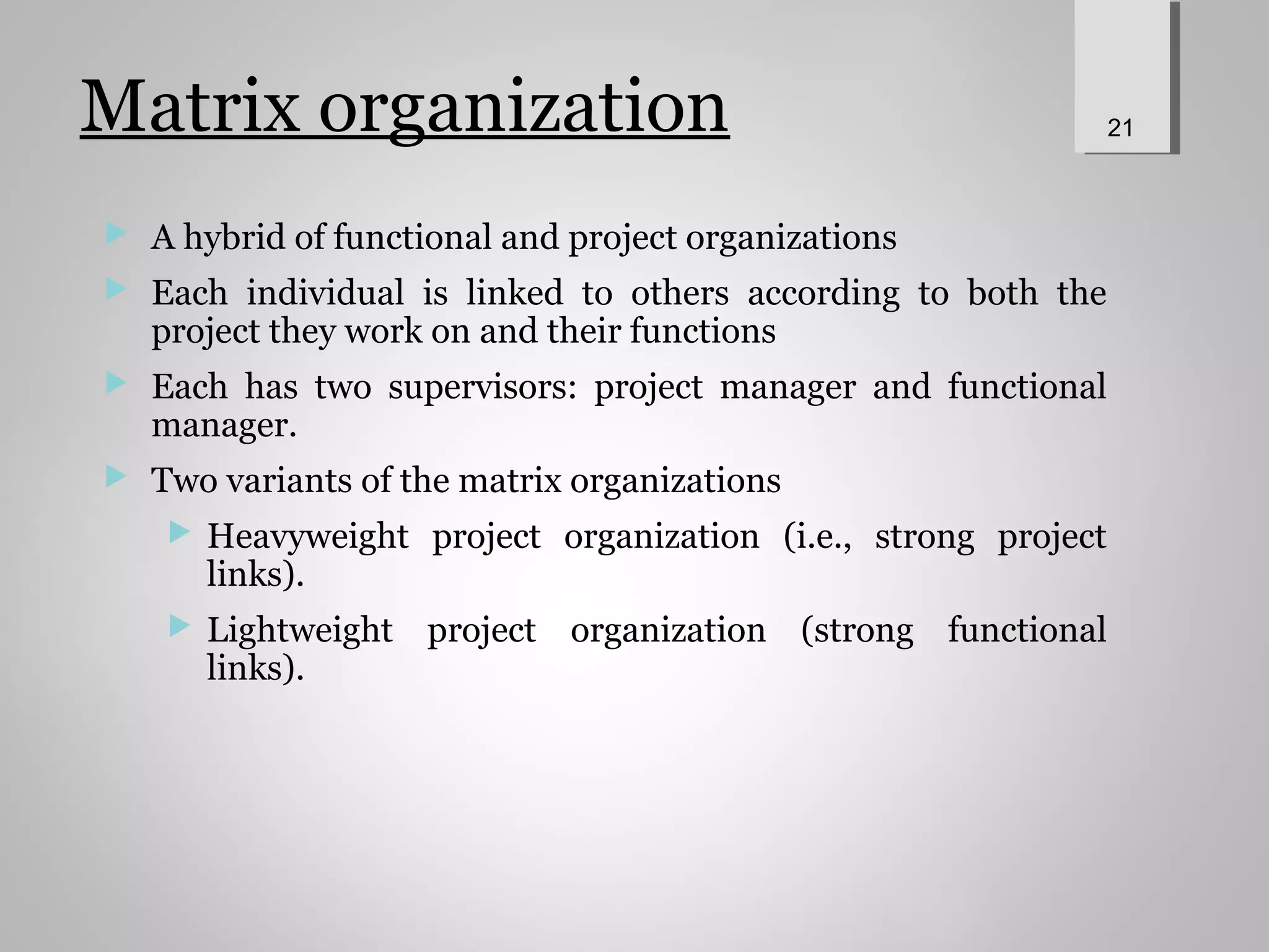 Matrix organization
 A hybrid of functional and project organizations
 Each individual is linked to others according to both the
project they work on and their functions
 Each has two supervisors: project manager and functional
manager.
 Two variants of the matrix organizations
 Heavyweight project organization (i.e., strong project
links).
 Lightweight project organization (strong functional
links).
21
 