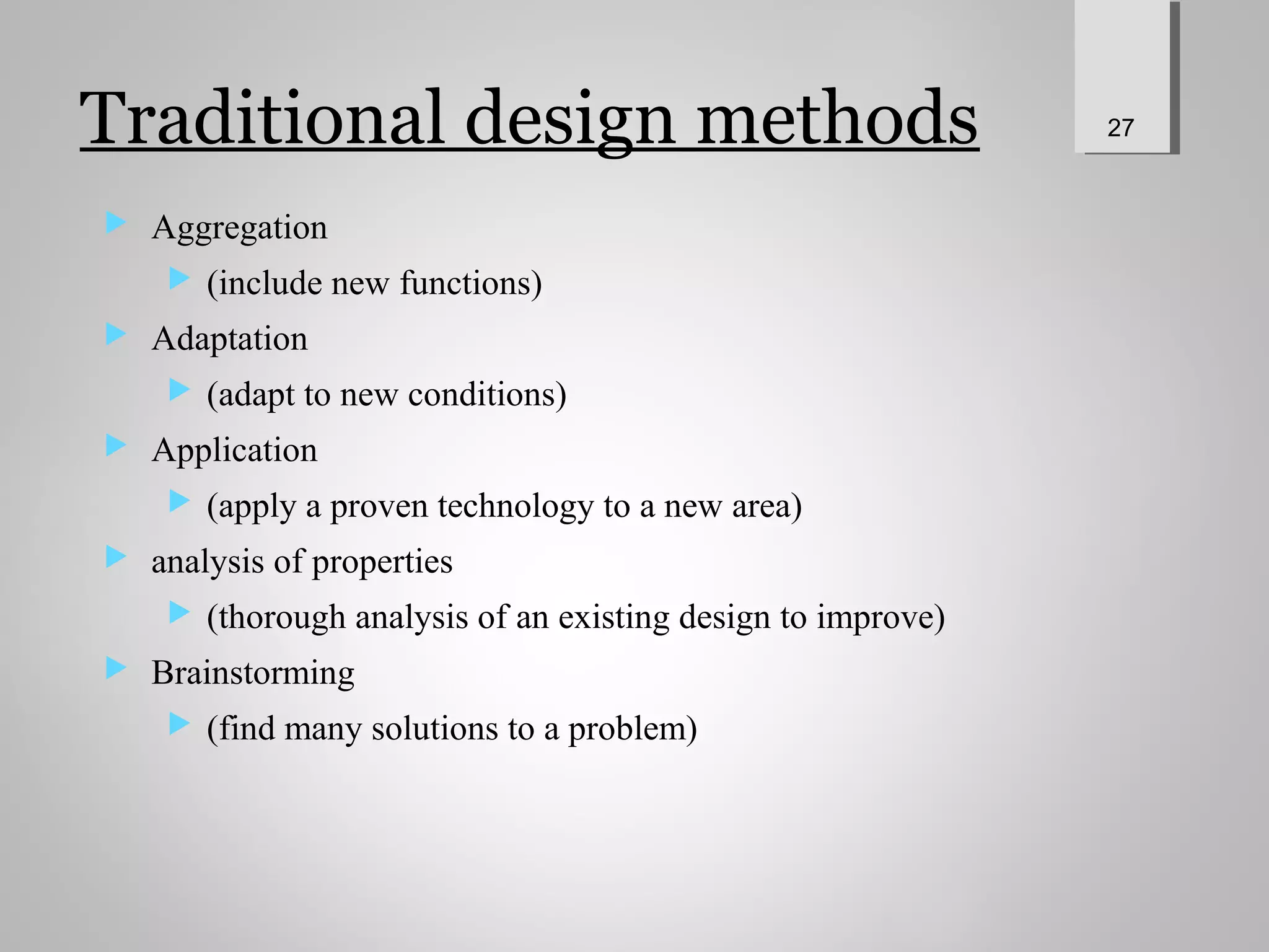 Traditional design methods
 Aggregation
 (include new functions)
 Adaptation
 (adapt to new conditions)
 Application
 (apply a proven technology to a new area)
 analysis of properties
 (thorough analysis of an existing design to improve)
 Brainstorming
 (find many solutions to a problem)
27
 