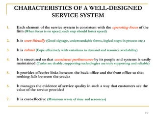 15CHARACTERISTICS OF A WELL-DESIGNED SERVICE SYSTEMEach element of the service system is consistent with the operating focusof the firm (When focus is on speed, each step should foster speed)It is user-friendly(Good signage, understandable forms, logical steps in process etc.)It is robust(Cope effectively with variations in demand and resource availability)It is structured so that consistent performanceby its people and systems is easily maintained (Tasks are doable, supporting technologies are truly supporting and reliable)It provides effective links between the back office and the front office so that nothing falls between the cracks It manages the evidence of service quality in such a way that customers see the value of the service provided It is cost-effective (Minimum waste of time and resources)
