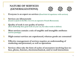 4NATURE OF SERVICES (GENERALIZATIONS)Everyone is an expert on services (Good deal of experience with services)Services are idiosyncratic                                                                                (Lunch at Jack-in-the-Box vis-à-vis an expensive French Restaurant)Quality of work is not quality of service                                                  (Auto dealership does good work on your car, but takes weeks to deliver)Most services contain a mix of tangible and intangible attributes             (service package)High-contact services are experienced, whereas goods are consumed Effective management of services requires an understanding of marketing and personnel, as well as operationsServices often take the form of cycles of encounters involving face-to-face, phone, Internet, electromechanical, and/or mail interactions 