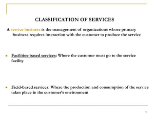 5CLASSIFICATION OF SERVICESA service business is the management of organizations whose primary business requires interaction with the customer to produce the serviceFacilities-based services: Where the customer must go to the service facilityField-based services: Where the production and consumption of the service takes place in the customer’s environment