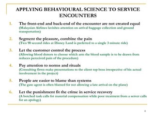 8APPLYING BEHAVIOURAL SCIENCE TO SERVICE ENCOUNTERSThe front-end and back-end of the encounter are not created equal (Malaysian Airlines lavishes attention on arrival baggage collection and ground transportation)Segment the pleasure, combine the pain                                                               (Two 90 second rides at Disney Land is preferred to a single 3 minute ride)Let the customer control the process                                                      (Allowing blood donors to choose which arm the blood sample is to be drawn from reduces perceived pain of the procedure) Pay attention to norms and rituals                                                    (Consulting firms make presentations to the client top boss irrespective of his actual involvement in the project)People are easier to blame than systems                                                    (The gate agent is often blamed for not allowing a late arrival on the plane)Let the punishment fit the crime in service recovery                                    (A botched task calls for material compensation while poor treatment from a server calls for an apology)