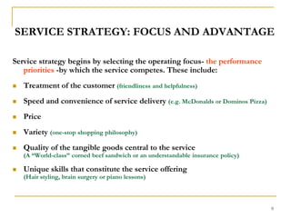 9SERVICE STRATEGY: FOCUS AND ADVANTAGEService strategy begins by selecting the operating focus- the performance priorities -by which the service competes. These include:Treatment of the customer (friendliness and helpfulness)Speed and convenience of service delivery (e.g. McDonalds or Dominos Pizza)Price Variety (one-stop shopping philosophy)Quality of the tangible goods central to the service                                          (A “World-class” corned beef sandwich or an understandable insurance policy) Unique skills that constitute the service offering                                             (Hair styling, brain surgery or piano lessons)