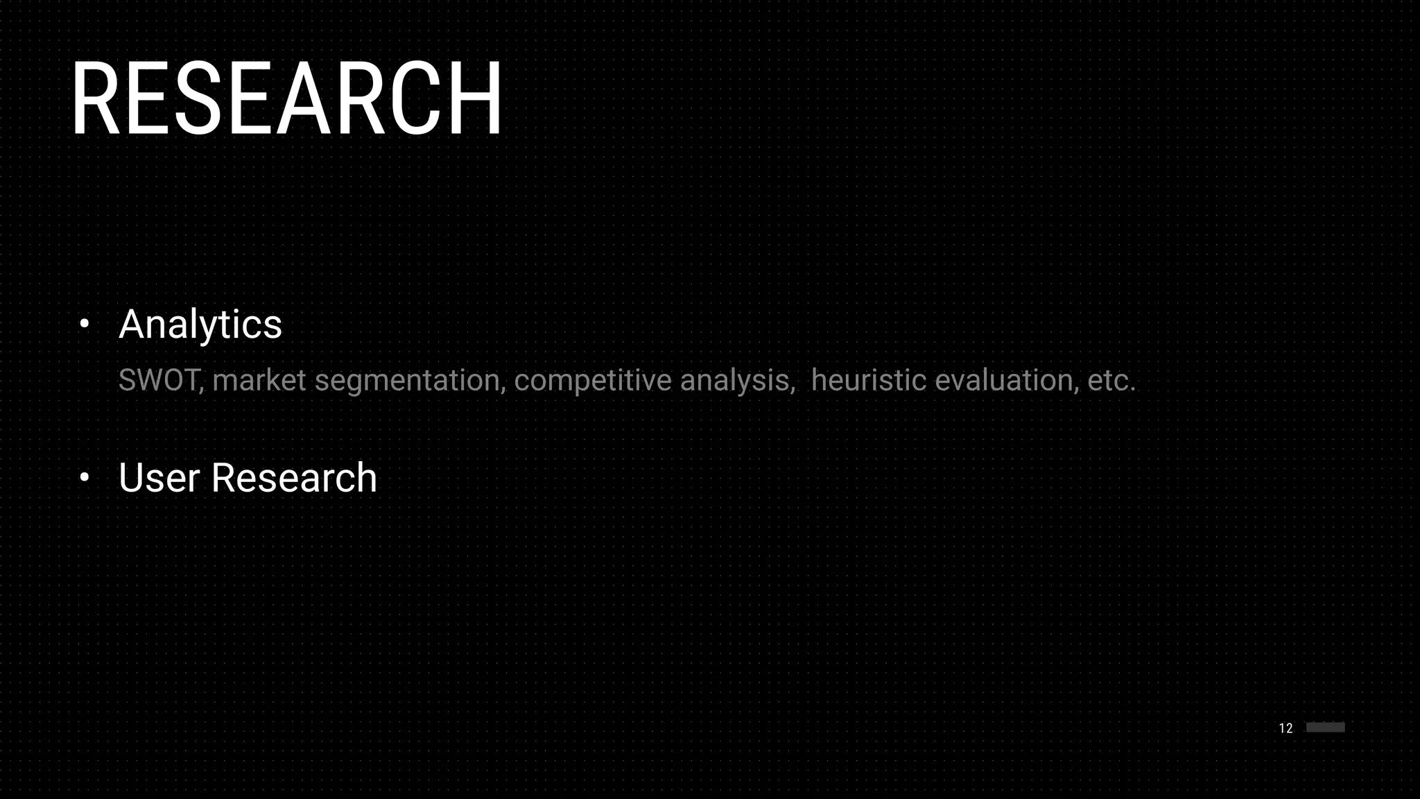 RESEARCH
12
• Analytics 
 
SWOT, market segmentation, competitive analysis, heuristic evaluation, etc. 
• User Research
 