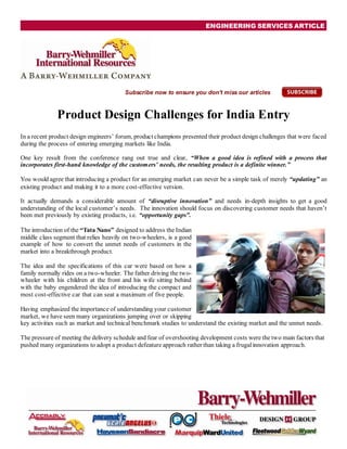 ENGINEERING SERVICES ARTICLE




                                        Subscribe now to ensure you don't miss our articles



              Product Design Challenges for India Entry
In a recent product design engineers’ forum, product champions presented their product design challenges that were faced
during the process of entering emerging markets like India.

One key result from the conference rang out true and clear, “When a good idea is refined with a process that
incorporates first-hand knowledge of the customers’ needs, the resulting product is a definite winner.”

You would agree that introducing a product for an emerging market can never be a simple task of merely “updating” an
existing product and making it to a more cost-effective version.

It actually demands a considerable amount of “disruptive innovation” and needs in-depth insights to get a good
understanding of the local customer’s needs. The innovation should focus on discovering customer needs that haven’t
been met previously by existing products, i.e. “opportunity gaps”.

The introduction of the “Tata Nano” designed to address the Indian
middle class segment that relies heavily on two-wheelers, is a good
example of how to convert the unmet needs of customers in the
market into a breakthrough product.

The idea and the specifications of this car were based on how a
family normally rides on a two-wheeler. The father driving the two-
wheeler with his children at the front and his wife sitting behind
with the baby engendered the idea of introducing the compact and
most cost-effective car that can seat a maximum of five people.

Having emphasized the importance of understanding your customer
market, we have seen many organizations jumping over or skipping
key activities such as market and technical benchmark studies to understand the existing market and the unmet needs.

The pressure of meeting the delivery schedule and fear of overshooting development costs were the two main factors that
pushed many organizations to adopt a product defeature approach rather than taking a frugal innovation approach.
 