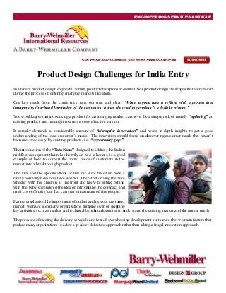 ENGINEERING SERVICES ARTICLE
Subscribe now to ensure you don't miss our articles
Product Design Challenges for India Entry
In a recent product design engineers’ forum, productchampions presented their product design challenges that were faced
during the process of entering emerging markets like India.
One key result from the conference rang out true and clear, “When a good idea is refined with a process that
incorporates first-hand knowledge of the customers’ needs, the resulting product is a definite winner.”
You would agree that introducing a product for an emerging market can never be a simple task of merely “updating” an
existing product and making it to a more cost-effective version.
It actually demands a considerable amount of “disruptive innovation” and needs in-depth insights to get a good
understanding of the local customer’s needs. The innovation should focus on discovering customer needs that haven’t
been met previously by existing products, i.e. “opportunity gaps”.
The introduction of the “Tata Nano” designed to address the Indian
middle class segment that relies heavily on two-wheelers, is a good
example of how to convert the unmet needs of customers in the
market into a breakthrough product.
The idea and the specifications of this car were based on how a
family normally rides on a two-wheeler. The father driving the two-
wheeler with his children at the front and his wife sitting behind
with the baby engendered the idea of introducing the compact and
most cost-effective car that can seat a maximum of five people.
Having emphasized the importance of understanding your customer
market, we have seen many organizations jumping over or skipping
key activities such as market and technical benchmark studies to understand the existing market and the unmet needs.
The pressure of meeting the delivery schedule and fear of overshooting development costs were the two main factors that
pushed many organizations to adopt a product defeature approach rather than taking a frugalinnovation approach.
 