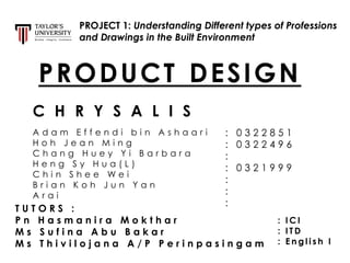 PROJECT 1: Understanding Different types of Professions
and Drawings in the Built Environment
C H R Y S A L I S
PRODUCT DESIGN
T U T O R S :
P n H a s m a n i r a M o k t h a r
M s S u f i n a A b u B a k a r
M s T h i v i l o j a n a A / P P e r i n p a s i n g a m
A d a m E f f e n d i b i n A s h a a r i
H o h J e a n M i n g
C h a n g H u e y Y i B a r b a r a
H e n g S y H u a ( L )
C h i n S h e e W e i
B r i a n K o h J u n Y a n
A r a i
: 0 3 2 2 8 5 1
: 0 3 2 2 4 9 6
:
: 0 3 2 1 9 9 9
:
:
:
: I C I
: I T D
: E n g l i s h I
 
