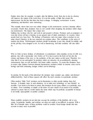 Studies show that, for example, to simply alter the lighting levels from day to day in a factory
will improve the output of the work force. It is not the quality of light that creates the
improvement but the fact that there has been a change. A changing environment is more
stimulating and therefore more motivating.
This example shows that even very subtle changes to the environment can have dramatic effects
on people. Clearly then, designers have to very careful when designing the products which shape
our environment. The impact that a major new
building has on those who live and work in and around is obvious. Products such as computers or
even hair dryers all have a bearing on our general state of mind, particularly in a society where
people lead very busy lives. The feelings of frustration and even anger when a product we are
using doesn’t function in the way expected are common place. This contributes to the stress of
modern day living. Well-designed products should be pleasing to use; they should be reliable and
do the job they were designed to do. As well as functioning well their aesthetic will also effect
us.
Why is it that we have feelings of refreshment or contentment when standing on top of a hill on a
glorious day with a spectacular view before us? It is due in part to the fresh air but also the
colours and shapes of the view i.e. the aesthetics of the view makes us feel good. Therefore it is
clear that if we are surrounded by products which are attractive (in an aesthetically pleasing
environment) then we will inevitably feel better within ourselves. To create this designers have
to create a fine balance between pleasant harmonising products (which in extreme cases can be
boring) and bold contrasting designs (which can be irritating).
In catering for the needs of the individual the designer must consider age, culture and physical
ability/disability. Each of these aspects will effect the user's reaction to a particular product.
Often modern ‘High Tech’ products can be threatening to older people making them feel
insecure. A designer must, in such situations, try to make new technology as ‘user friendly’ as
possible. Care needs to be taken to ensure that products do not cause offence to a particular race
or culture. Even something as simple as the name of a new model of car needs to be carefully
selected to ensure that in a world market the name which may be perfectly acceptable in Europe
is not totally unacceptable in another continent.
Many available products do not take into account the problems of the disabled, old or very
young. In particular handles and switches are often too small or too difficult to operate. With a
little bit of thought many of these problems could be avoided. Good design should take into
account as many users as possible.
 