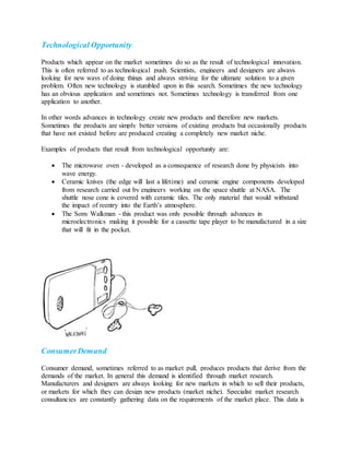 Technological Opportunity
Products which appear on the market sometimes do so as the result of technological innovation.
This is often referred to as technological push. Scientists, engineers and designers are always
looking for new ways of doing things and always striving for the ultimate solution to a given
problem. Often new technology is stumbled upon in this search. Sometimes the new technology
has an obvious application and sometimes not. Sometimes technology is transferred from one
application to another.
In other words advances in technology create new products and therefore new markets.
Sometimes the products are simply better versions of existing products but occasionally products
that have not existed before are produced creating a completely new market niche.
Examples of products that result from technological opportunity are:
 The microwave oven - developed as a consequence of research done by physicists into
wave energy.
 Ceramic knives (the edge will last a lifetime) and ceramic engine components developed
from research carried out by engineers working on the space shuttle at NASA. The
shuttle nose cone is covered with ceramic tiles. The only material that would withstand
the impact of reentry into the Earth’s atmosphere.
 The Sony Walkman - this product was only possible through advances in
microelectronics making it possible for a cassette tape player to be manufactured in a size
that will fit in the pocket.
ConsumerDemand
Consumer demand, sometimes referred to as market pull, produces products that derive from the
demands of the market. In general this demand is identified through market research.
Manufacturers and designers are always looking for new markets in which to sell their products,
or markets for which they can design new products (market niche). Specialist market research
consultancies are constantly gathering data on the requirements of the market place. This data is
 
