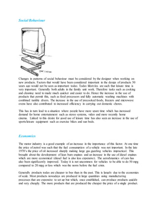 Social Behaviour
Changes in patterns of social behaviour must be considered by the designer when working on
new products. Factors that would have been considered important in the design of products 50
years ago would not be seen as important today. Today lifestyles are such that leisure time is
very important. Generally both adults in the family unit work. Therefore tasks such as cooking
and cleaning need to made much quicker and easier to do. Hence the increase in the use of
products that permit this, such as food processors and fully automatic washing machines with
combined tumble dryers. The increase in the use of precooked foods, freezers and microwave
ovens have also contributed to increased efficiency in carrying out domestic chores.
This has in turn lead to a situation where people have more spare time which has increased
demand for home entertainment such as stereo systems, video and more recently home
cinema. Linked to this desire for good use of leisure time has also seen an increase in the use of
sports/leisure equipment such as exercise bikes and sun beds.
Economics
The motor industry is a good example of an increase in the importance of this factor. At one time
the price of petrol was such that the fuel consumption of a vehicle was not important. In the late
1970’s the price of oil increased sharply making large gas guzzling vehicles impractical. This
brought about the development of lean burn engines and an increase in the use of diesel engines
which are more economical (diesel fuel is also less expensive). The aerodynamics of cars has
also been significantly improved. Today it is not uncommon for vehicles to be able to do 50 mpg
compared to 20 mpg or less which was the norm before the fuel crisis.
Generally products today are cheaper to buy than in the past. This is largely due to the economies
of scale. Most products nowadays are produced in large quantities using manufacturing
processes that are expensive to set up but which, once established, can produce products quickly
and very cheaply. The more products that are produced the cheaper the price of a single product.
 