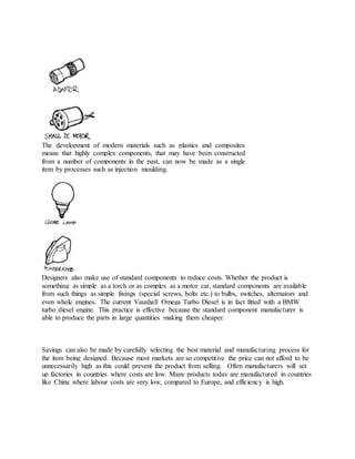 The development of modern materials such as plastics and composites
means that highly complex components, that may have been constructed
from a number of components in the past, can now be made as a single
item by processes such as injection moulding.
Designers also make use of standard components to reduce costs. Whether the product is
something as simple as a torch or as complex as a motor car, standard components are available
from such things as simple fixings (special screws, bolts etc.) to bulbs, switches, alternators and
even whole engines. The current Vauxhall Omega Turbo Diesel is in fact fitted with a BMW
turbo diesel engine. This practice is effective because the standard component manufacturer is
able to produce the parts in large quantities making them cheaper.
Savings can also be made by carefully selecting the best material and manufacturing process for
the item being designed. Because most markets are so competitive the price can not afford to be
unnecessarily high as this could prevent the product from selling. Often manufacturers will set
up factories in countries where costs are low. Many products today are manufactured in countries
like China where labour costs are very low, compared to Europe, and efficiency is high.
 