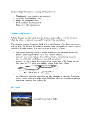 The price of a product depends on creating a balance between:
 Manufacturing costs (materials and processes);
 Advertising and distribution costs;
 Design and development costs;
 Profit, overheads and reinvestment;
 Prices set by other manufacturers.
CommercialEnterprise
Probably the single most important factor the designer must consider is cost. This obviously
effects the volume of sales and consequently the profit for the shareholders.
When designing products the designer should seek to take advantage of any factor which creates
a market niche. This will give the product an advantage in the market place as it ensures reduced
competition. Creating a market niche can be achieved in a number of ways:
 utilising new technology making it possible to produce a new and better product than
before. Ceramic edge to kitchen knives stays sharp for a lifetime.
 innovative cost savings through the use of new materials, manufacturing processes
etc. Use of injection moulded panels in car body manufacture.
 creating a new use or image for a product giving it a new lease of life. Storing text and
film images on CD’s which were originally created for the music industry.

use of innovative marketing, advertising and sales techniques to encourage the customer
to buy. Linking products to fashion trends, blockbuster films etc. such as books and toys
that use the characters from the latest film.
The client
Jawaharlal Nehru Stadium Delhi
 