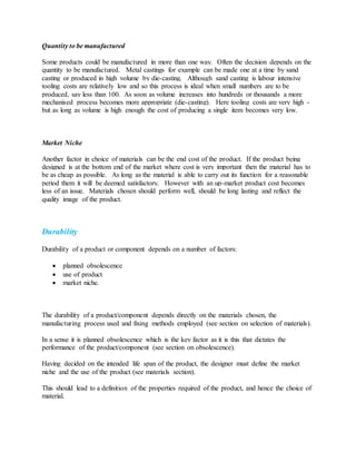 Quantity to be manufactured
Some products could be manufactured in more than one way. Often the decision depends on the
quantity to be manufactured. Metal castings for example can be made one at a time by sand
casting or produced in high volume by die-casting. Although sand casting is labour intensive
tooling costs are relatively low and so this process is ideal when small numbers are to be
produced, say less than 100. As soon as volume increases into hundreds or thousands a more
mechanised process becomes more appropriate (die-casting). Here tooling costs are very high -
but as long as volume is high enough the cost of producing a single item becomes very low.
Market Niche
Another factor in choice of materials can be the end cost of the product. If the product being
designed is at the bottom end of the market where cost is very important then the material has to
be as cheap as possible. As long as the material is able to carry out its function for a reasonable
period them it will be deemed satisfactory. However with an up-market product cost becomes
less of an issue. Materials chosen should perform well, should be long lasting and reflect the
quality image of the product.
Durability
Durability of a product or component depends on a number of factors:
 planned obsolescence
 use of product
 market niche.
The durability of a product/component depends directly on the materials chosen, the
manufacturing process used and fixing methods employed (see section on selection of materials).
In a sense it is planned obsolescence which is the key factor as it is this that dictates the
performance of the product/component (see section on obsolescence).
Having decided on the intended life span of the product, the designer must define the market
niche and the use of the product (see materials section).
This should lead to a definition of the properties required of the product, and hence the choice of
material.
 