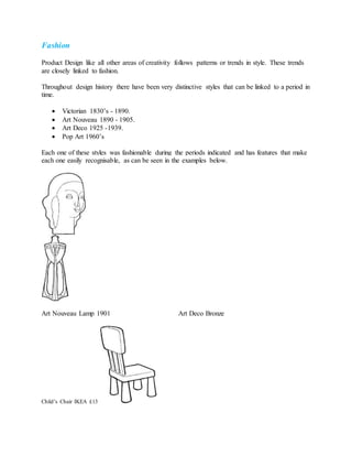 Fashion
Product Design like all other areas of creativity follows patterns or trends in style. These trends
are closely linked to fashion.
Throughout design history there have been very distinctive styles that can be linked to a period in
time.
 Victorian 1830’s - 1890.
 Art Nouveau 1890 - 1905.
 Art Deco 1925 -1939.
 Pop Art 1960’s
Each one of these styles was fashionable during the periods indicated and has features that make
each one easily recognisable, as can be seen in the examples below.
Art Nouveau Lamp 1901 Art Deco Bronze
Child’s Chair IKEA £13
 