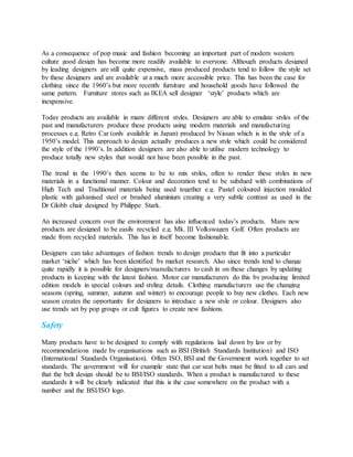 As a consequence of pop music and fashion becoming an important part of modern western
culture good design has become more readily available to everyone. Although products designed
by leading designers are still quite expensive, mass produced products tend to follow the style set
by these designers and are available at a much more accessible price. This has been the case for
clothing since the 1960’s but more recently furniture and household goods have followed the
same pattern. Furniture stores such as IKEA sell designer ‘style’ products which are
inexpensive.
Today products are available in many different styles. Designers are able to emulate styles of the
past and manufacturers produce these products using modern materials and manufacturing
processes e.g. Retro Car (only available in Japan) produced by Nissan which is in the style of a
1950’s model. This approach to design actually produces a new style which could be considered
the style of the 1990’s. In addition designers are also able to utilise modern technology to
produce totally new styles that would not have been possible in the past.
The trend in the 1990’s then seems to be to mix styles, often to render these styles in new
materials in a functional manner. Colour and decoration tend to be subdued with combinations of
High Tech and Traditional materials being used together e.g. Pastel coloured injection moulded
plastic with galvanised steel or brushed aluminium creating a very subtle contrast as used in the
Dr Globb chair designed by Philippe Stark.
An increased concern over the environment has also influenced today’s products. Many new
products are designed to be easily recycled e.g. Mk. III Volkswagen Golf. Often products are
made from recycled materials. This has in itself become fashionable.
Designers can take advantages of fashion trends to design products that fit into a particular
market ‘niche’ which has been identified by market research. Also since trends tend to change
quite rapidly it is possible for designers/manufacturers to cash in on these changes by updating
products in keeping with the latest fashion. Motor car manufacturers do this by producing limited
edition models in special colours and styling details. Clothing manufacturers use the changing
seasons (spring, summer, autumn and winter) to encourage people to buy new clothes. Each new
season creates the opportunity for designers to introduce a new style or colour. Designers also
use trends set by pop groups or cult figures to create new fashions.
Safety
Many products have to be designed to comply with regulations laid down by law or by
recommendations made by organisations such as BSI (British Standards Institution) and ISO
(International Standards Organisation). Often ISO, BSI and the Government work together to set
standards. The government will for example state that car seat belts must be fitted to all cars and
that the belt design should be to BSI/ISO standards. When a product is manufactured to these
standards it will be clearly indicated that this is the case somewhere on the product with a
number and the BSI/ISO logo.
 
