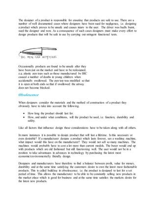 The designer of a product is responsible for ensuring that products are safe to use. There are a
number of well documented cases where designers have been sued for negligence, i.e. designing
a product which proves to be unsafe and causes injury to the user. The driver was badly burnt,
sued the designer and won. As a consequence of such cases designers must make every effort to
design products that will be safe in use by carrying out stringent functional tests.
Occasionally products are found to be unsafe after they
have been put on the market and have to be redesigned,
e.g. plastic pen tops such as those manufactured by BIC
caused a number of deaths in young children when
accidentally swallowed. The pen top was modified so that
it is open at both ends so that if swallowed the airway
does not become blocked.
Obsolescence
When designers consider the materials and the method of construction of a product they
obviously have to take into account the following.
 How long the product should last for.
 How, and under what conditions, will the product be used, i.e. function, durability and
safety.
Like all factors that influence design these considerations have to be taken along with all others.
In many instances it is possible to design product that will last a lifetime. Is this necessary or
even desirable? If a manufacturer designs a product which lasts forever, say a washing machine,
what impact would this have on the manufacturer? They would not sell so many machines. The
machines would probably have to cost a lot more than current models. The buyer would end up
with products which are old fashioned but still functioning well. The user would not be in a
position to take advantages in advances in technology by purchasing the latest most
economic/environmentally friendly design.
Designers and manufacturers have therefore to find a balance between profit, value for money,
durability and at the same time satisfying the customers desire to own the latest most fashionable
products. This is called building in obsolescence. i.e. the product is designed to last for a set
period of time. This allows the manufacturer to be able to be constantly selling new products in
the market place which is good for business and at the same time satisfies the markets desire for
the latest new products.
 