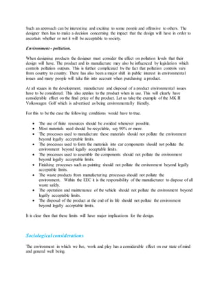 Such an approach can be interesting and exciting to some people and offensive to others. The
designer then has to make a decision concerning the impact that the design will have in order to
ascertain whether or not it will be acceptable to society.
Environment - pollution.
When designing products the designer must consider the effect on pollution levels that their
design will have. The product and its manufacture may also be influenced by legislation which
controls pollution outputs. This is further complicated by the fact that pollution controls vary
from country to country. There has also been a major shift in public interest in environmental
issues and many people will take this into account when purchasing a product.
At all stages in the development, manufacture and disposal of a product environmental issues
have to be considered. This also applies to the product when in use. This will clearly have
considerable effect on the final price of the product. Let us take the example of the MK lll
Volkswagen Golf which is advertised as being environmentally friendly.
For this to be the case the following conditions would have to true.
 The use of finite resources should be avoided whenever possible.
 Most materials used should be recyclable, say 90% or more.
 The processes used to manufacture these materials should not pollute the environment
beyond legally acceptable limits.
 The processes used to form the materials into car components should not pollute the
environment beyond legally acceptable limits.
 The processes used to assemble the components should not pollute the environment
beyond legally acceptable limits.
 Finishing processes such as painting should not pollute the environment beyond legally
acceptable limits.
 The waste products from manufacturing processes should not pollute the
environment. Within the EEC it is the responsibility of the manufacturer to dispose of all
waste safely.
 The operation and maintenance of the vehicle should not pollute the environment beyond
legally acceptable limits.
 The disposal of the product at the end of its life should not pollute the environment
beyond legally acceptable limits.
It is clear then that these limits will have major implications for the design.
Sociologicalconsiderations
The environment in which we live, work and play has a considerable effect on our state of mind
and general well being.
 