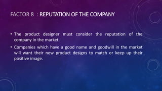 FACTOR 8 : REPUTATION OF THE COMPANY
• The product designer must consider the reputation of the
company in the market.
• Companies which have a good name and goodwill in the market
will want their new product designs to match or keep up their
positive image.
 