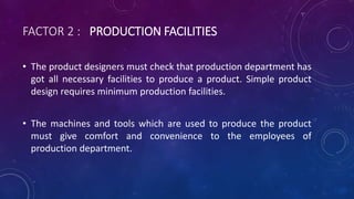 FACTOR 2 : PRODUCTION FACILITIES
• The product designers must check that production department has
got all necessary facilities to produce a product. Simple product
design requires minimum production facilities.
• The machines and tools which are used to produce the product
must give comfort and convenience to the employees of
production department.
 