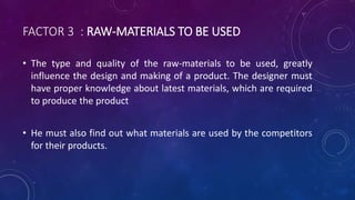 FACTOR 3 : RAW-MATERIALS TO BE USED
• The type and quality of the raw-materials to be used, greatly
influence the design and making of a product. The designer must
have proper knowledge about latest materials, which are required
to produce the product
• He must also find out what materials are used by the competitors
for their products.
 