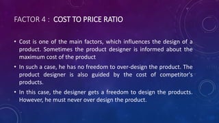 FACTOR 4 : COST TO PRICE RATIO
• Cost is one of the main factors, which influences the design of a
product. Sometimes the product designer is informed about the
maximum cost of the product
• In such a case, he has no freedom to over-design the product. The
product designer is also guided by the cost of competitor's
products.
• In this case, the designer gets a freedom to design the products.
However, he must never over design the product.
 