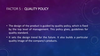 FACTOR 5 : QUALITY POLICY
• The design of the product is guided by quality policy, which is fixed
by the top level of management. This policy gives, guidelines for
quality standard.
• It sets the design trend for the future. It also builds a particular
quality image of the company's products.
 