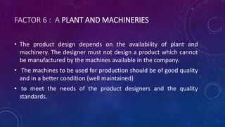 FACTOR 6 : A PLANT AND MACHINERIES
• The product design depends on the availability of plant and
machinery. The designer must not design a product which cannot
be manufactured by the machines available in the company.
• The machines to be used for production should be of good quality
and in a better condition (well maintained)
• to meet the needs of the product designers and the quality
standards.
 