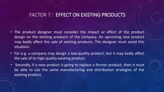 FACTOR 7 : EFFECT ON EXISTING PRODUCTS
• The product designer must consider the impact or effect of the product
design on the existing products of the company. An upcoming new product
may badly affect the sale of existing products. The designer must avoid this
situation.
• For e.g. a company may design a low-quality product, but it may badly affect
the sale of its high quality existing product.
• Secondly, if a new product is going to replace a former product, then it must
be able to use the same manufacturing and distribution strategies of the
existing product.
 