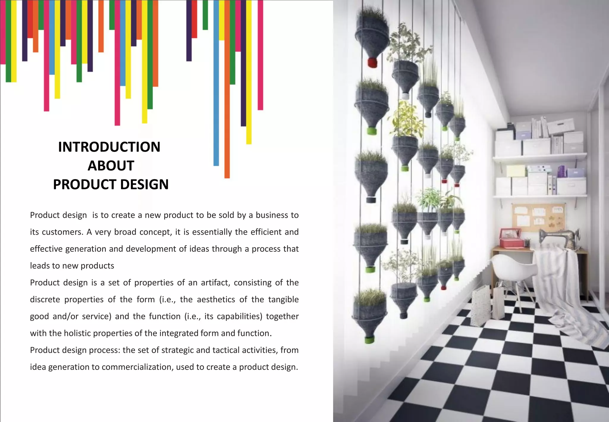 INTRODUCTION
ABOUT
PRODUCT DESIGN
Product design is to create a new product to be sold by a business to
its customers. A very broad concept, it is essentially the efficient and
effective generation and development of ideas through a process that
leads to new products
Product design is a set of properties of an artifact, consisting of the
discrete properties of the form (i.e., the aesthetics of the tangible
good and/or service) and the function (i.e., its capabilities) together
with the holistic properties of the integrated form and function.
Product design process: the set of strategic and tactical activities, from
idea generation to commercialization, used to create a product design.
 