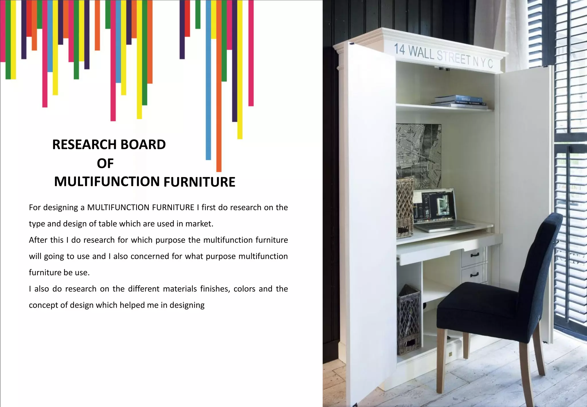 RESEARCH BOARD
OF
MULTIFUNCTION
For designing a MULTIFUNCTION FURNITURE I first do research on the
type and design of table which are used in market.
After this I do research for which purpose the multifunction furniture
will going to use and I also concerned for what purpose multifunction
furniture be use.
I also do research on the different materials finishes, colors and the
concept of design which helped me in designing
FURNITURE
 