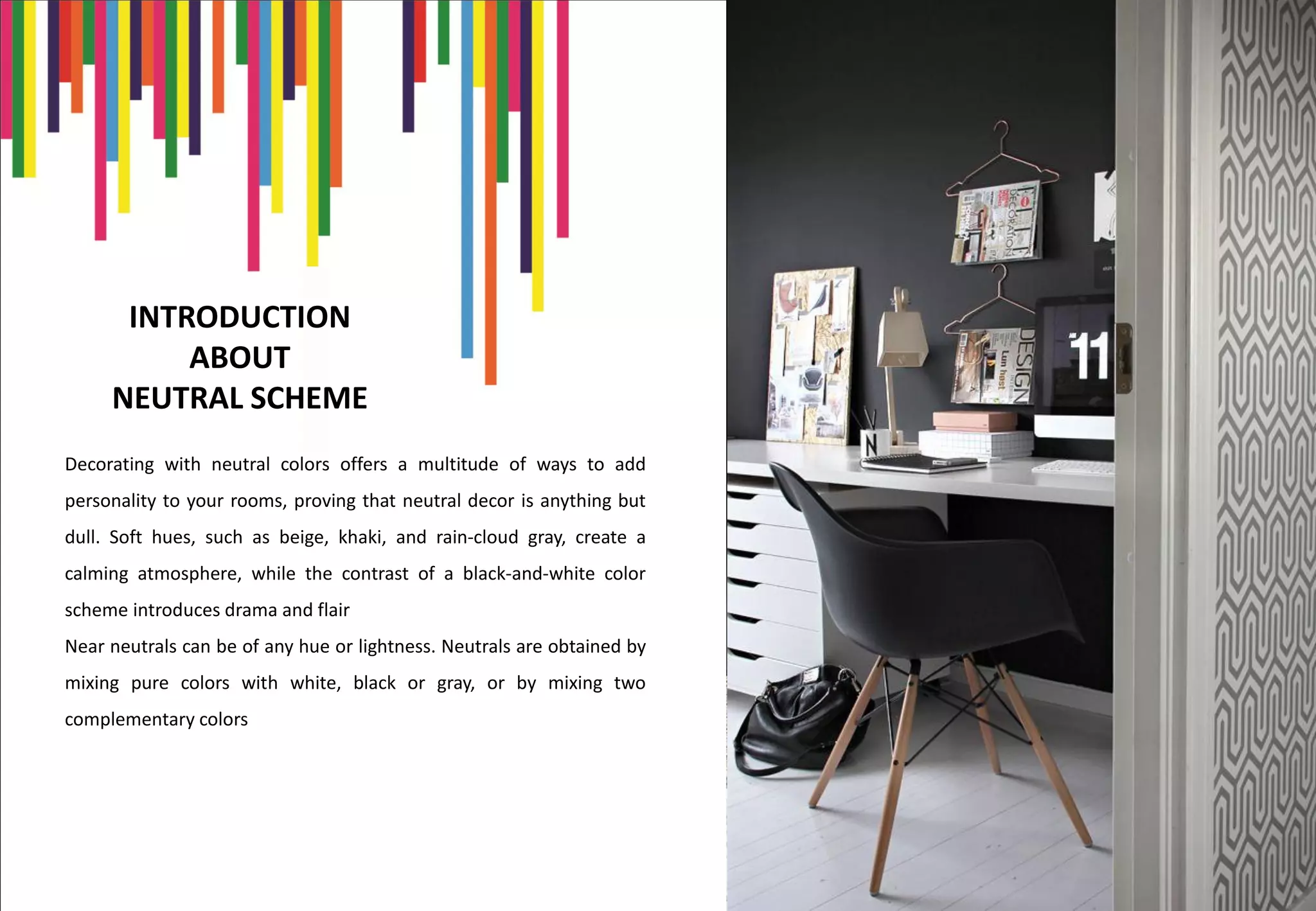 INTRODUCTION
ABOUT
NEUTRAL SCHEME
Decorating with neutral colors offers a multitude of ways to add
personality to your rooms, proving that neutral decor is anything but
dull. Soft hues, such as beige, khaki, and rain-cloud gray, create a
calming atmosphere, while the contrast of a black-and-white color
scheme introduces drama and flair
Near neutrals can be of any hue or lightness. Neutrals are obtained by
mixing pure colors with white, black or gray, or by mixing two
complementary colors
 