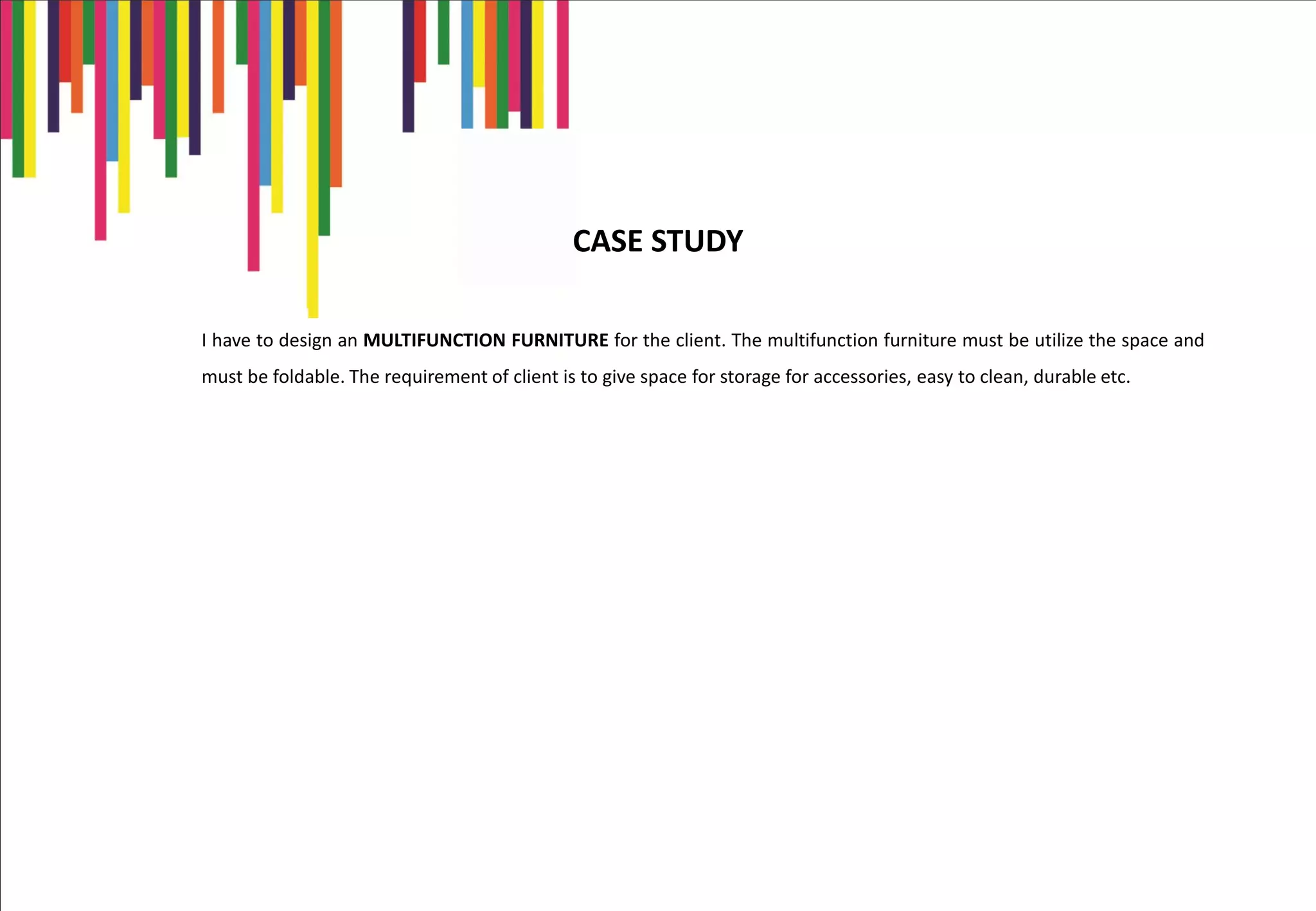 I have to design an MULTIFUNCTION FURNITURE for the client. The multifunction furniture must be utilize the space and
must be foldable. The requirement of client is to give space for storage for accessories, easy to clean, durable etc.
CASE STUDY
 