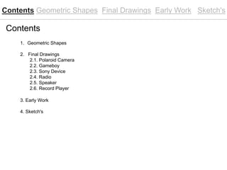 Contents
1. Geometric Shapes
2. Final Drawings
2.1. Polaroid Camera
2.2. Gameboy
2.3. Sony Device
2.4. Radio
2.5. Speaker
2.6. Record Player
3. Early Work
4. Sketch's
