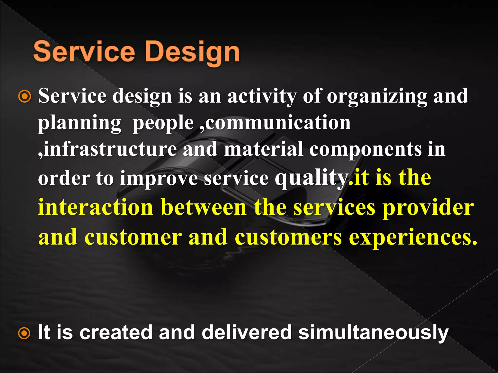  Service design is an activity of organizing and
planning people ,communication
,infrastructure and material components in
order to improve service quality.it is the
interaction between the services provider
and customer and customers experiences.
 It is created and delivered simultaneously
 