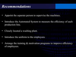 Recommendations
• Appoint the separate person to supervise the machines.
• Introduce the Automated System to measure the efficiency of each
production line.
• Closely located a washing plant.
• Introduce the uniform to the employees.
• Arrange the training & motivation programs to improve efficiency
of employees.
 