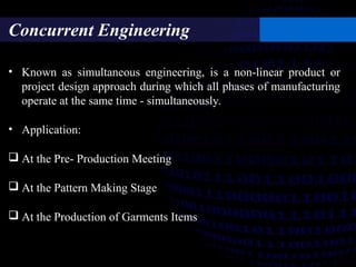 Concurrent Engineering
• Known as simultaneous engineering, is a non-linear product or
project design approach during which all phases of manufacturing
operate at the same time - simultaneously.
• Application:
 At the Pre- Production Meeting
 At the Pattern Making Stage
 At the Production of Garments Items
 