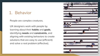 1. Behavior
People are complex creatures.
UX designers work with people by
learning about their habits and goals,
identifying needs and constraints, and
aligning with existing behaviors to create
solutions that are easy to use (eﬃcient)
and solve a real problem (eﬀective).
 