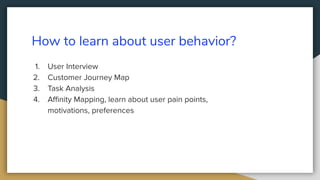 How to learn about user behavior?
1. User Interview
2. Customer Journey Map
3. Task Analysis
4. Aﬃnity Mapping, learn about user pain points,
motivations, preferences
 