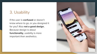 3. Usability
If the user is confused or doesn’t
know where to go, or you designed it
for you? Also not a good design.
Because design is about
functionality, usability is more
important than aesthetics.
 