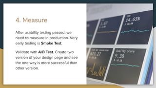 4. Measure
After usability testing passed, we
need to measure in production. Very
early testing is Smoke Test.
Validate with A/B Test. Create two
version of your design page and see
the one way is more successful than
other version.
 
