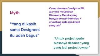Myth
“Yang di kasih
sama Designers
itu udah bagus”
Cuma desainer/analysts/PM
aja yang melakukan
Discovery. Mereka yang
banyak do user interview /
crunching data dan lihat2
yang lain”
“Untuk project gede
biasanya desainer yang
yang jadi project owner”
 