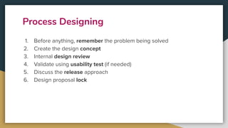 Process Designing
1. Before anything, remember the problem being solved
2. Create the design concept
3. Internal design review
4. Validate using usability test (if needed)
5. Discuss the release approach
6. Design proposal lock
 
